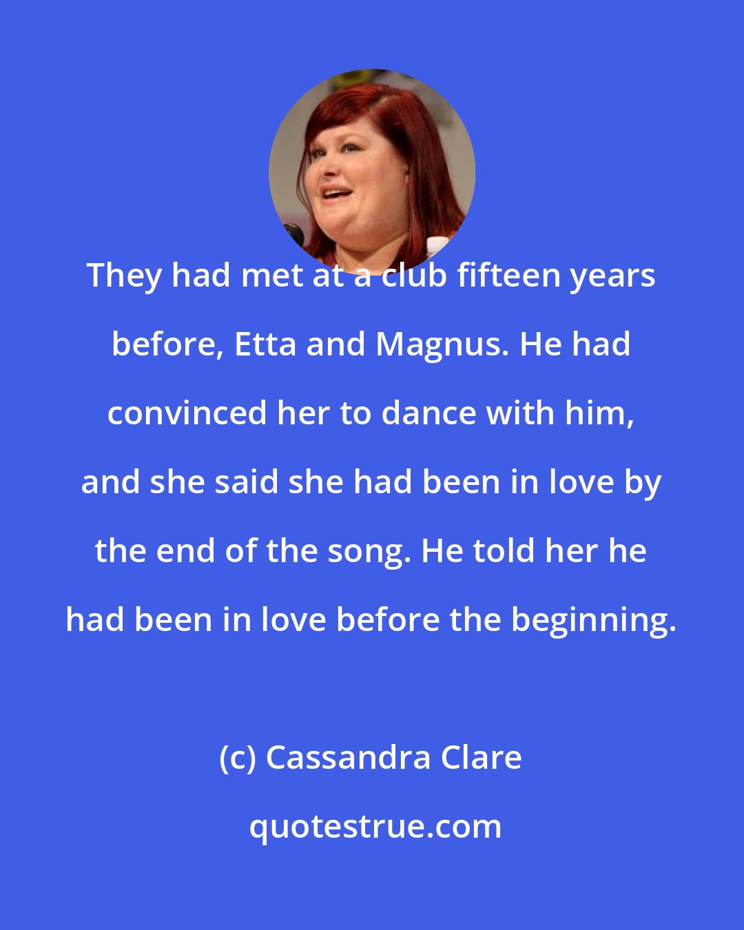 Cassandra Clare: They had met at a club fifteen years before, Etta and Magnus. He had convinced her to dance with him, and she said she had been in love by the end of the song. He told her he had been in love before the beginning.
