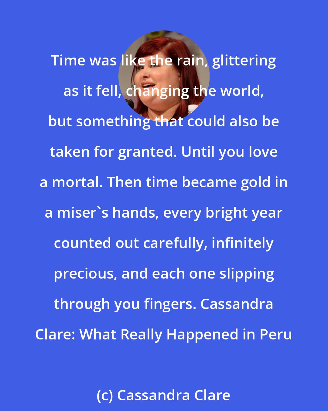 Cassandra Clare: Time was like the rain, glittering as it fell, changing the world, but something that could also be taken for granted. Until you love a mortal. Then time became gold in a miser's hands, every bright year counted out carefully, infinitely precious, and each one slipping through you fingers. Cassandra Clare: What Really Happened in Peru