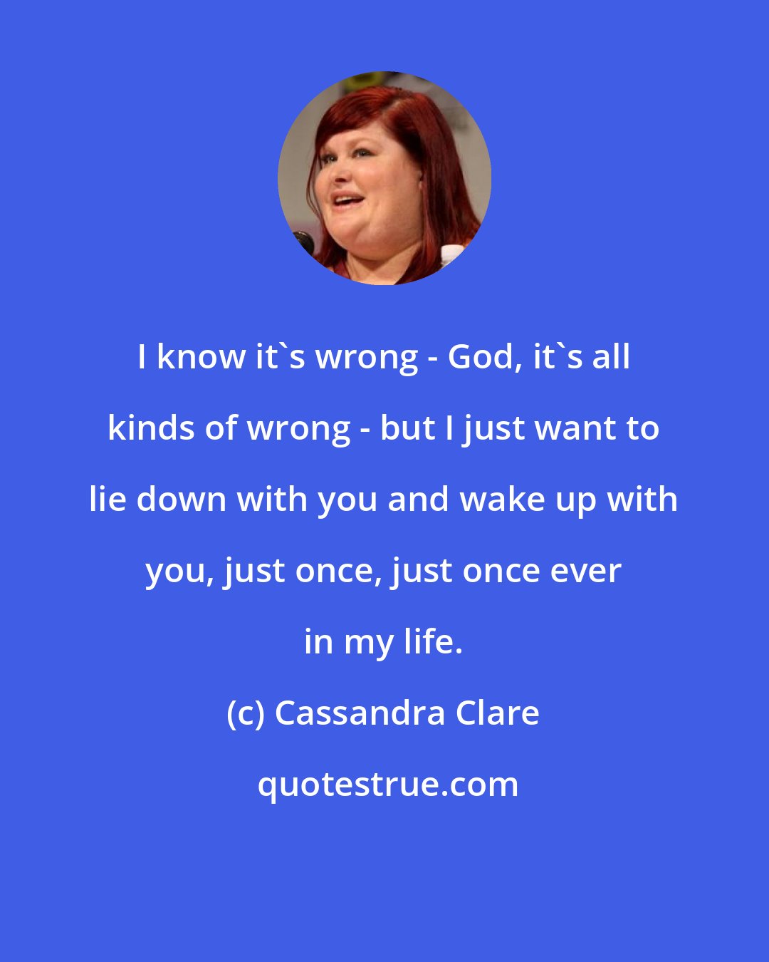 Cassandra Clare: I know it's wrong - God, it's all kinds of wrong - but I just want to lie down with you and wake up with you, just once, just once ever in my life.