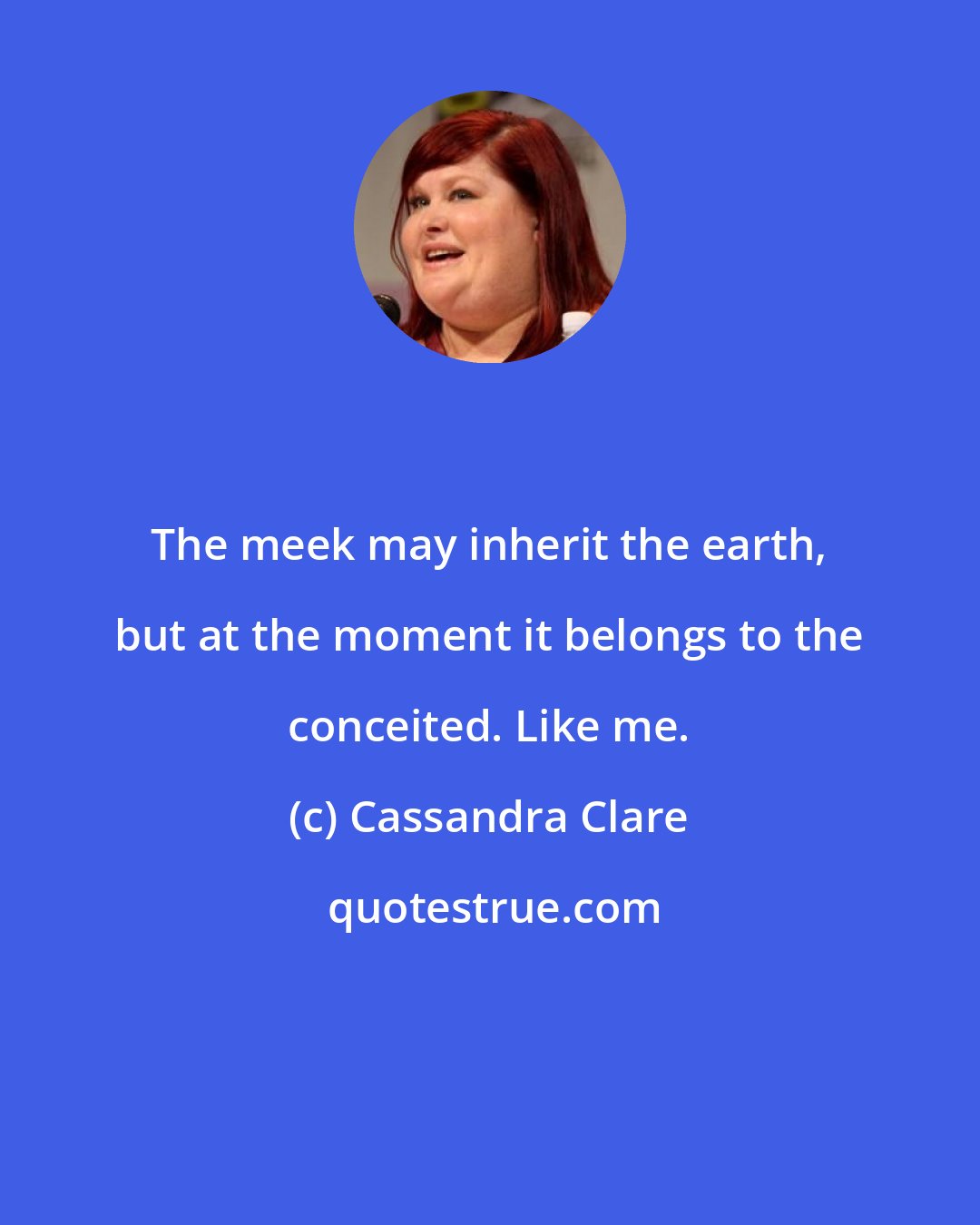 Cassandra Clare: The meek may inherit the earth, but at the moment it belongs to the conceited. Like me.