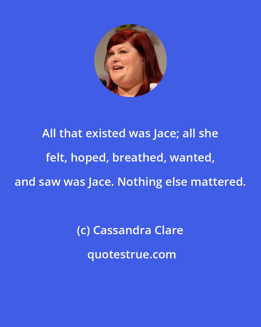Cassandra Clare: All that existed was Jace; all she felt, hoped, breathed, wanted, and saw was Jace. Nothing else mattered.