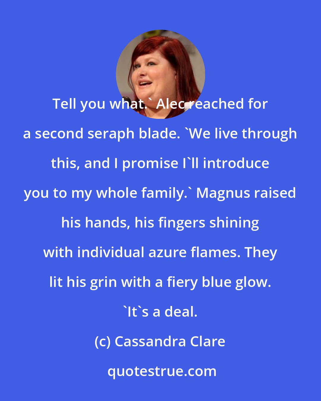 Cassandra Clare: Tell you what.' Alec reached for a second seraph blade. 'We live through this, and I promise I'll introduce you to my whole family.' Magnus raised his hands, his fingers shining with individual azure flames. They lit his grin with a fiery blue glow. 'It's a deal.