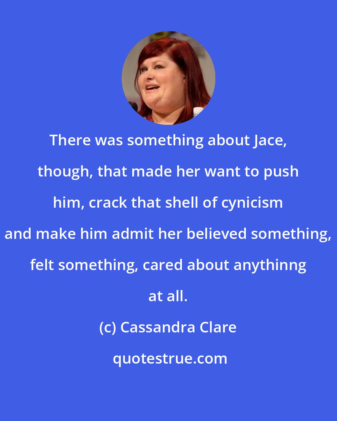 Cassandra Clare: There was something about Jace, though, that made her want to push him, crack that shell of cynicism and make him admit her believed something, felt something, cared about anythinng at all.