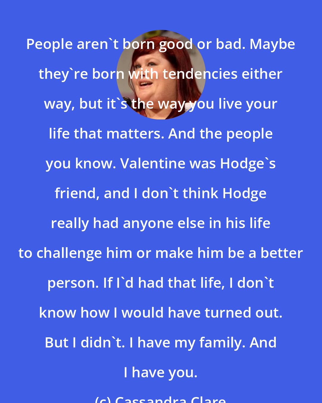 Cassandra Clare: People aren't born good or bad. Maybe they're born with tendencies either way, but it's the way you live your life that matters. And the people you know. Valentine was Hodge's friend, and I don't think Hodge really had anyone else in his life to challenge him or make him be a better person. If I'd had that life, I don't know how I would have turned out. But I didn't. I have my family. And I have you.