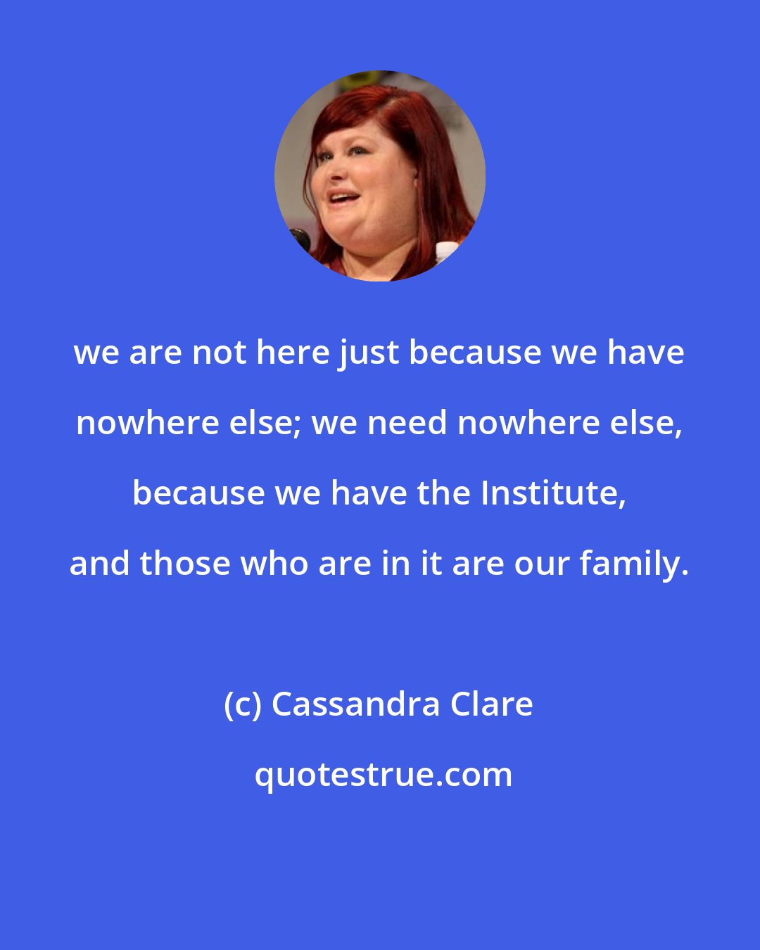 Cassandra Clare: we are not here just because we have nowhere else; we need nowhere else, because we have the Institute, and those who are in it are our family.