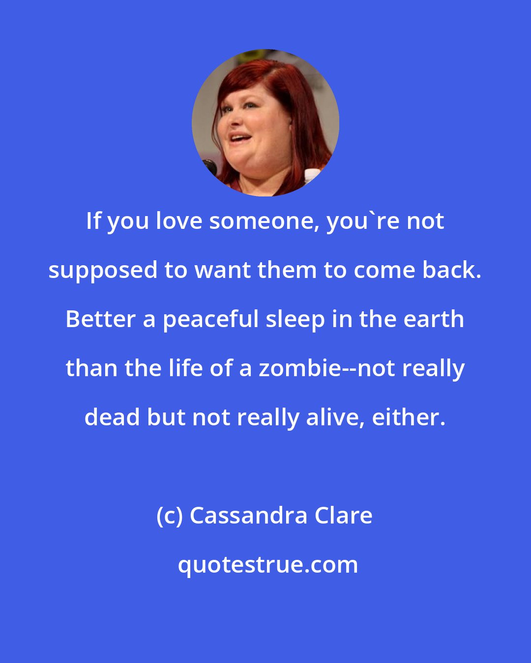 Cassandra Clare: If you love someone, you're not supposed to want them to come back. Better a peaceful sleep in the earth than the life of a zombie--not really dead but not really alive, either.