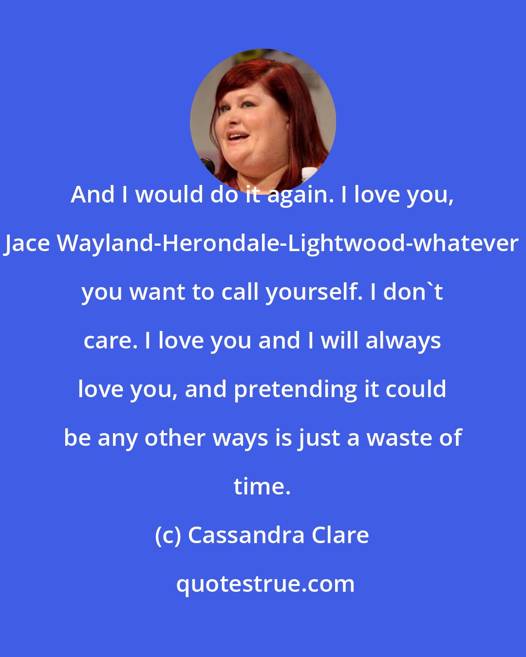 Cassandra Clare: And I would do it again. I love you, Jace Wayland-Herondale-Lightwood-whatever you want to call yourself. I don't care. I love you and I will always love you, and pretending it could be any other ways is just a waste of time.