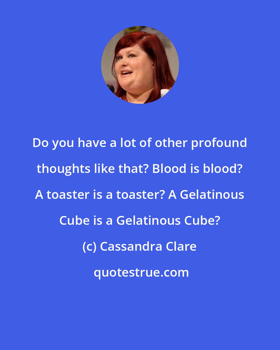 Cassandra Clare: Do you have a lot of other profound thoughts like that? Blood is blood? A toaster is a toaster? A Gelatinous Cube is a Gelatinous Cube?