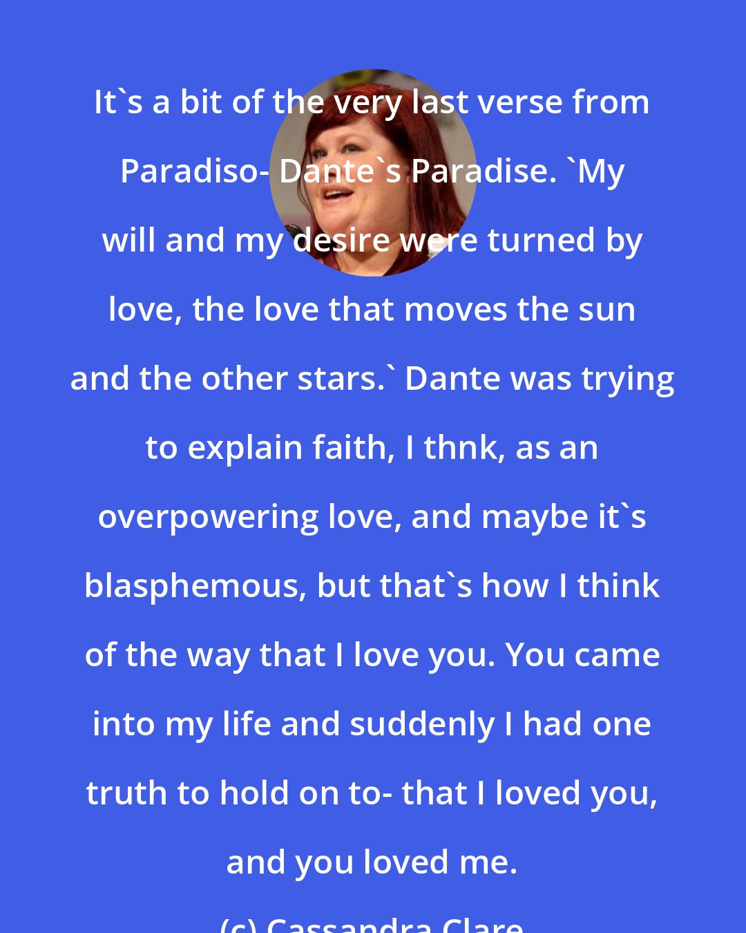 Cassandra Clare: It's a bit of the very last verse from Paradiso- Dante's Paradise. 'My will and my desire were turned by love, the love that moves the sun and the other stars.' Dante was trying to explain faith, I thnk, as an overpowering love, and maybe it's blasphemous, but that's how I think of the way that I love you. You came into my life and suddenly I had one truth to hold on to- that I loved you, and you loved me.