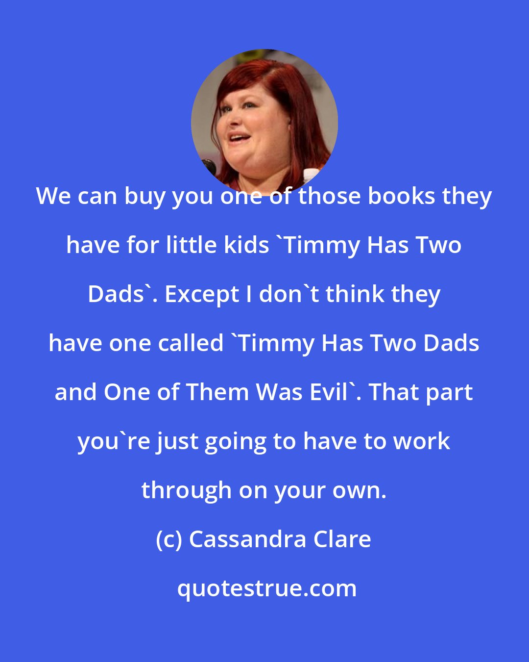 Cassandra Clare: We can buy you one of those books they have for little kids 'Timmy Has Two Dads'. Except I don't think they have one called 'Timmy Has Two Dads and One of Them Was Evil'. That part you're just going to have to work through on your own.