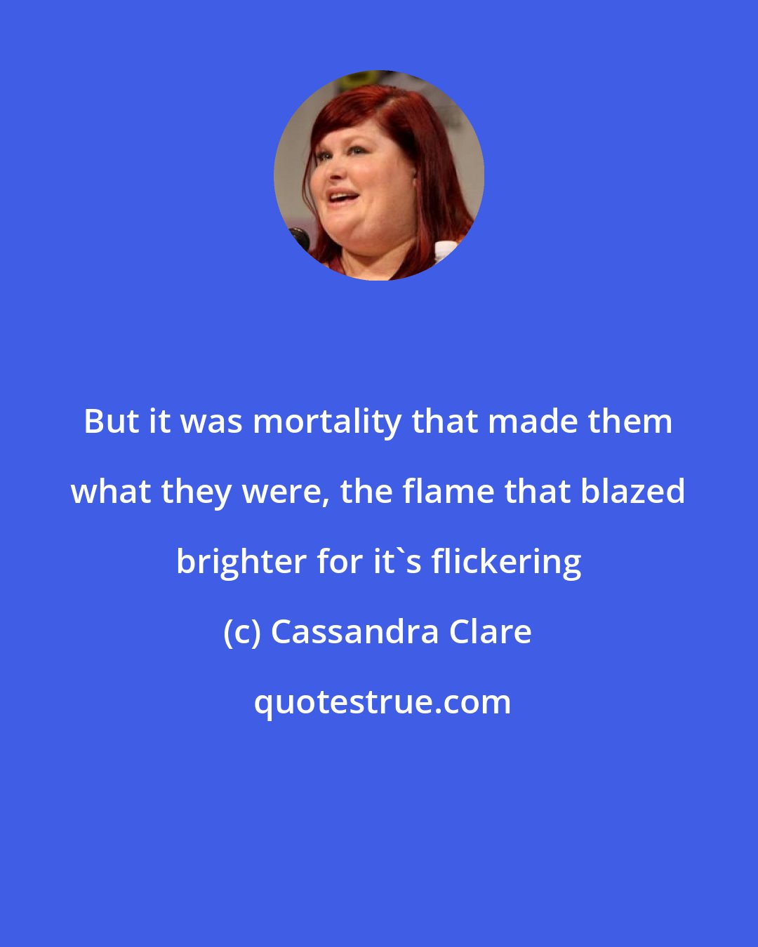 Cassandra Clare: But it was mortality that made them what they were, the flame that blazed brighter for it's flickering