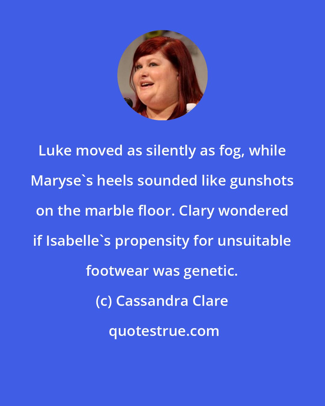 Cassandra Clare: Luke moved as silently as fog, while Maryse's heels sounded like gunshots on the marble floor. Clary wondered if Isabelle's propensity for unsuitable footwear was genetic.