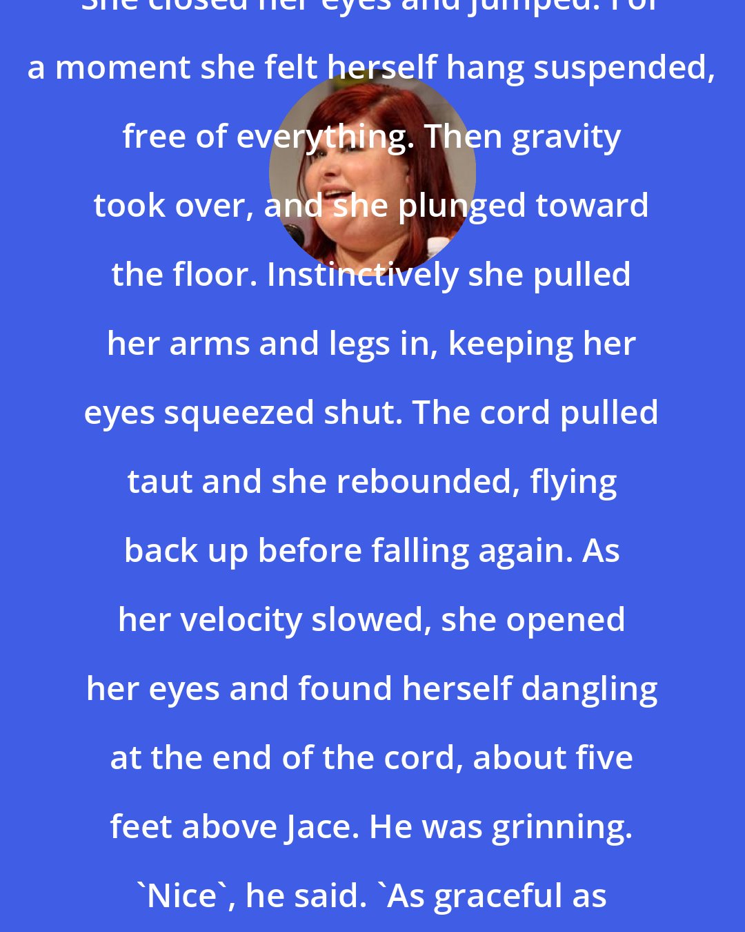 Cassandra Clare: She closed her eyes and jumped. For a moment she felt herself hang suspended, free of everything. Then gravity took over, and she plunged toward the floor. Instinctively she pulled her arms and legs in, keeping her eyes squeezed shut. The cord pulled taut and she rebounded, flying back up before falling again. As her velocity slowed, she opened her eyes and found herself dangling at the end of the cord, about five feet above Jace. He was grinning. 'Nice', he said. 'As graceful as a falling snowflake.