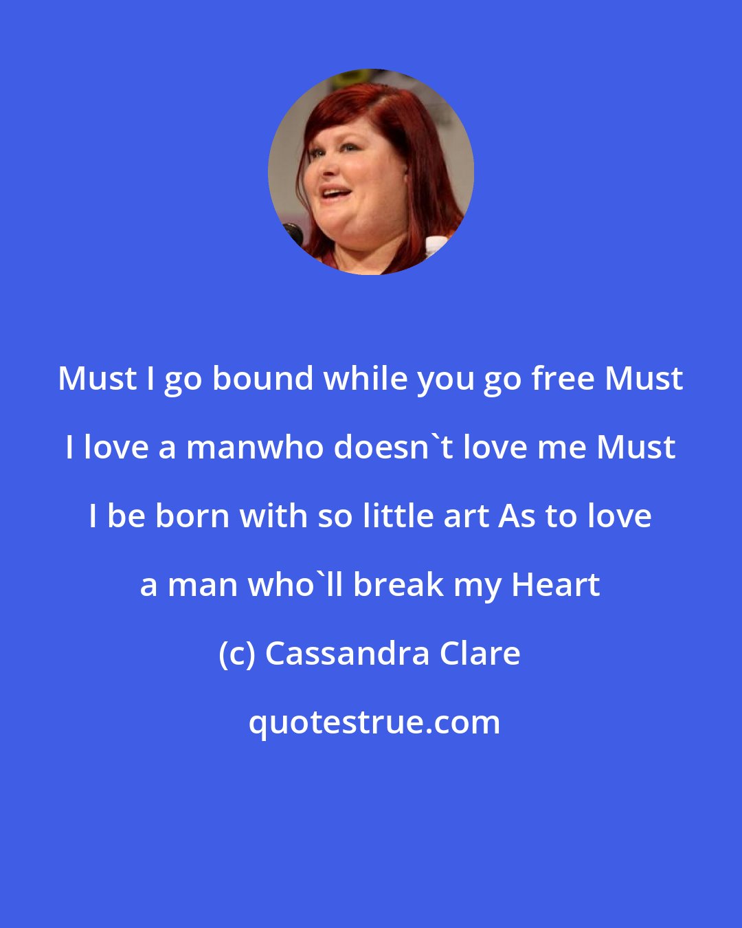 Cassandra Clare: Must I go bound while you go free Must I love a manwho doesn't love me Must I be born with so little art As to love a man who'll break my Heart