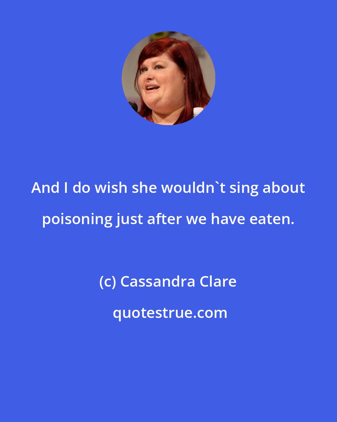 Cassandra Clare: And I do wish she wouldn't sing about poisoning just after we have eaten.