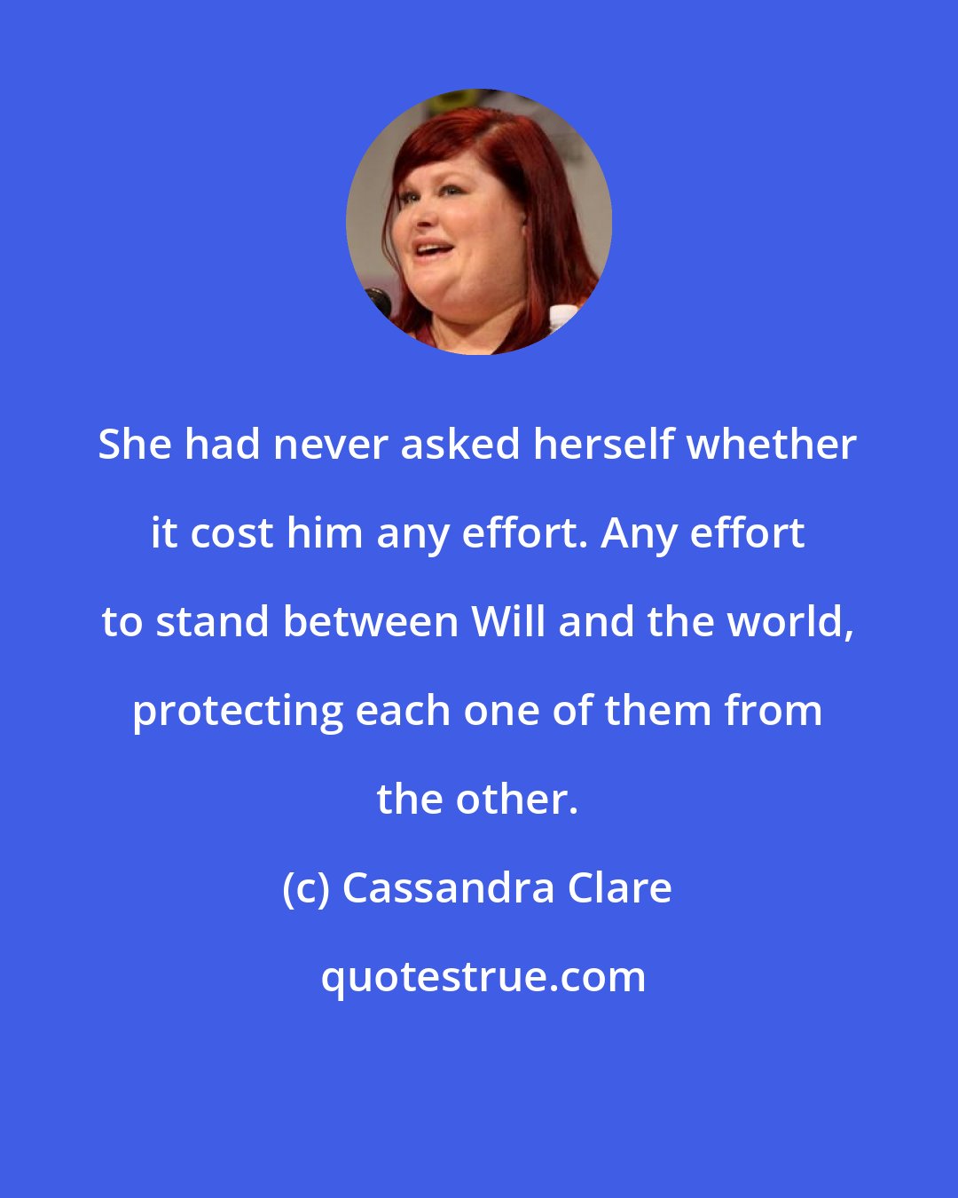 Cassandra Clare: She had never asked herself whether it cost him any effort. Any effort to stand between Will and the world, protecting each one of them from the other.
