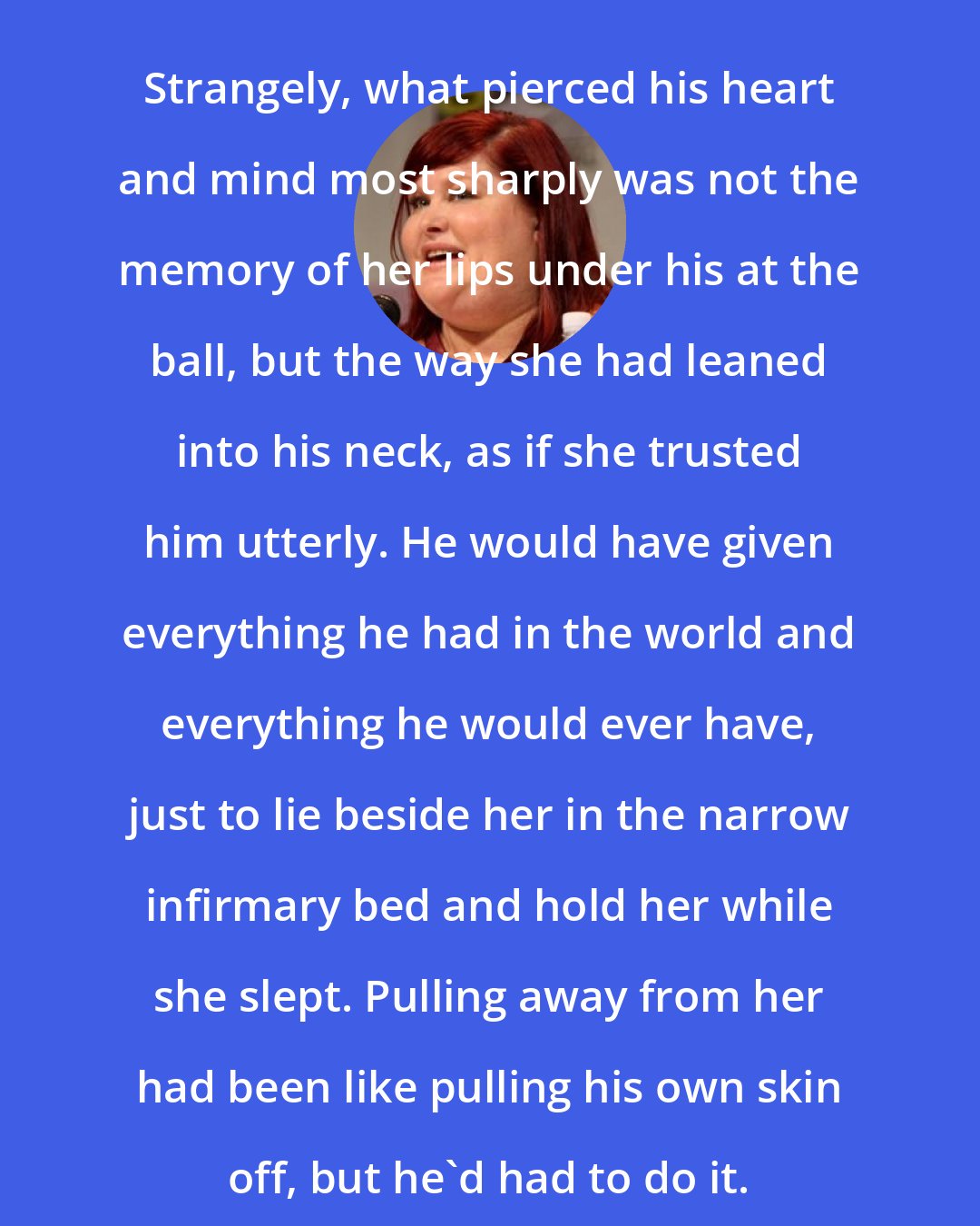 Cassandra Clare: Strangely, what pierced his heart and mind most sharply was not the memory of her lips under his at the ball, but the way she had leaned into his neck, as if she trusted him utterly. He would have given everything he had in the world and everything he would ever have, just to lie beside her in the narrow infirmary bed and hold her while she slept. Pulling away from her had been like pulling his own skin off, but he'd had to do it.