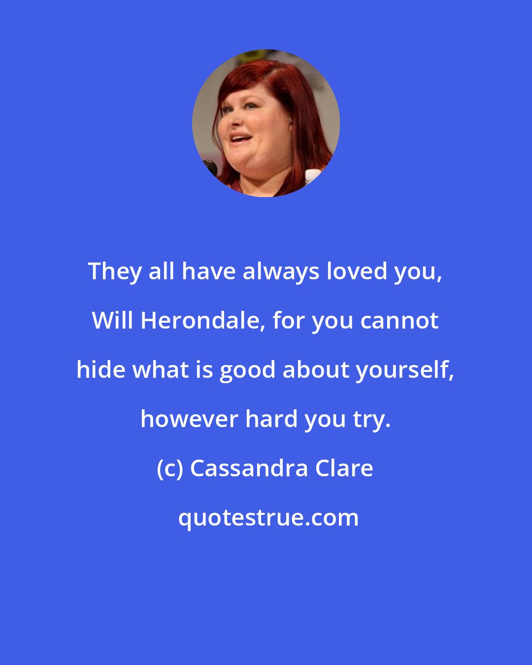 Cassandra Clare: They all have always loved you, Will Herondale, for you cannot hide what is good about yourself, however hard you try.