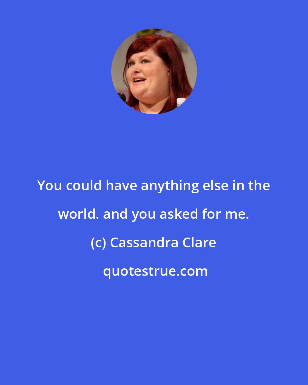 Cassandra Clare: You could have anything else in the world. and you asked for me.