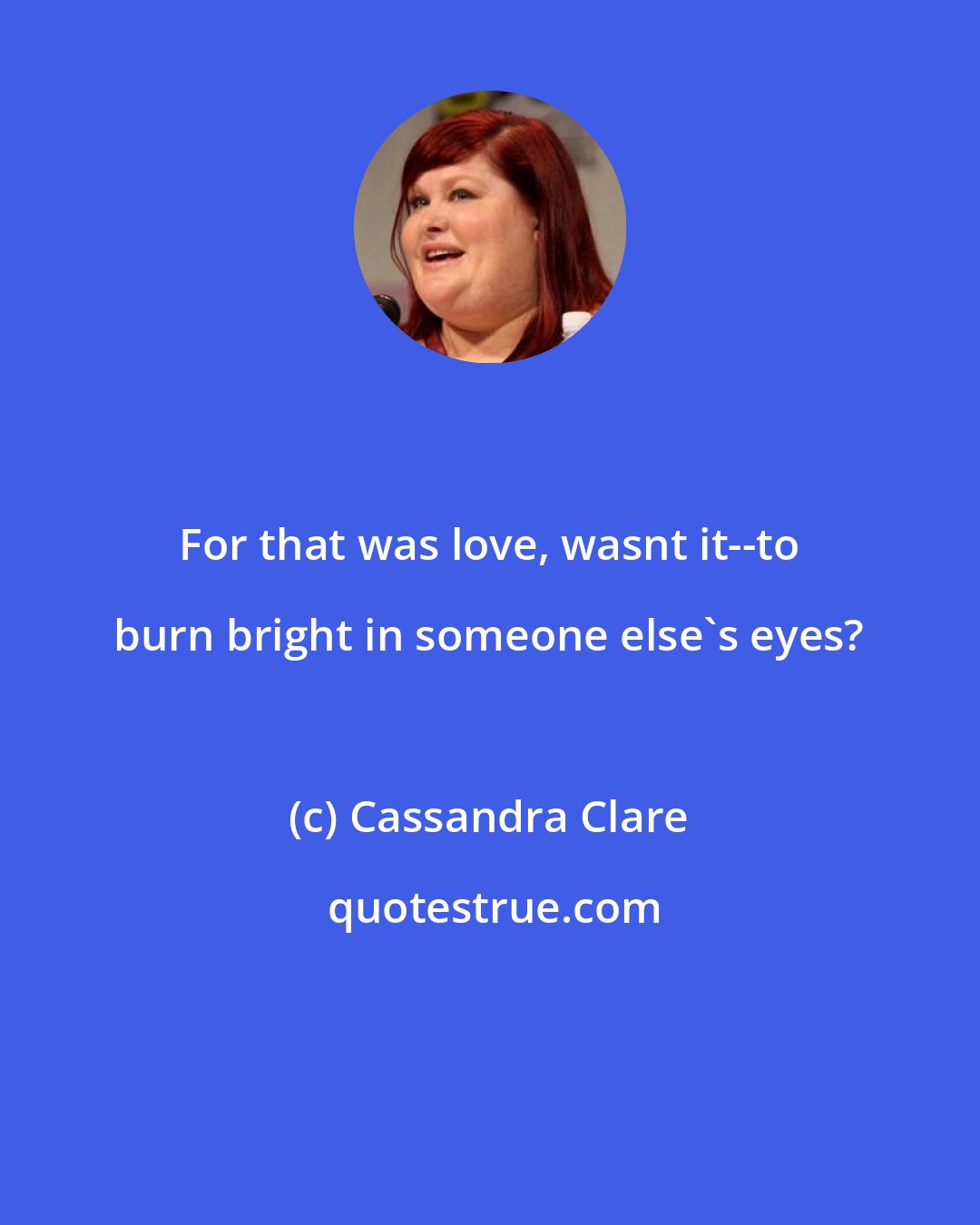 Cassandra Clare: For that was love, wasnt it--to burn bright in someone else's eyes?