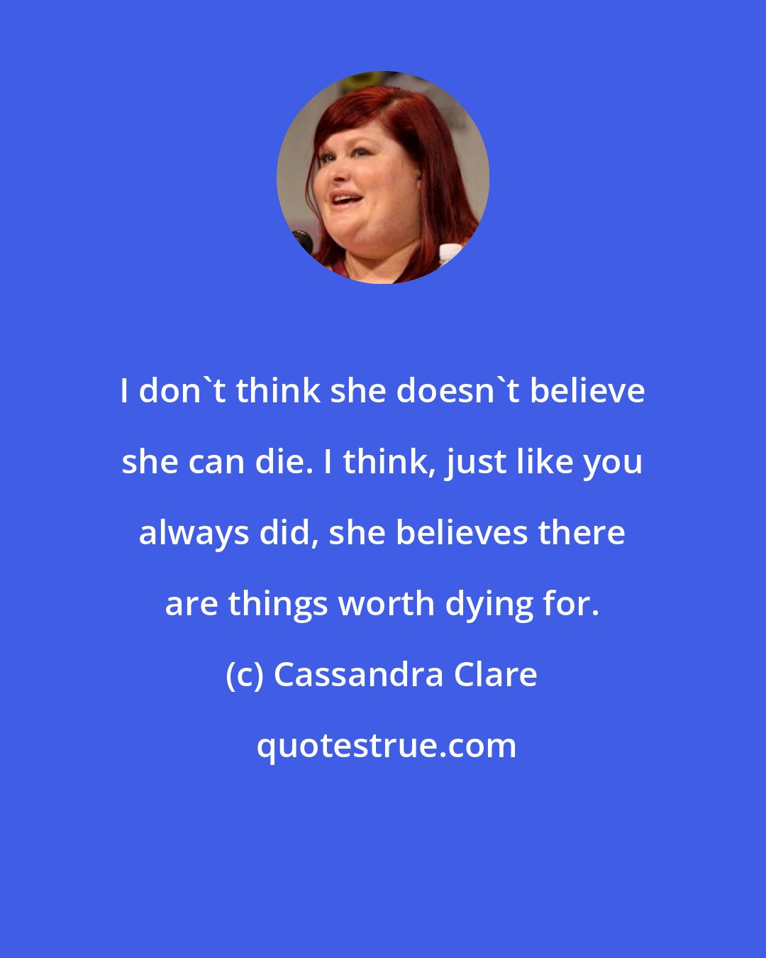 Cassandra Clare: I don't think she doesn't believe she can die. I think, just like you always did, she believes there are things worth dying for.