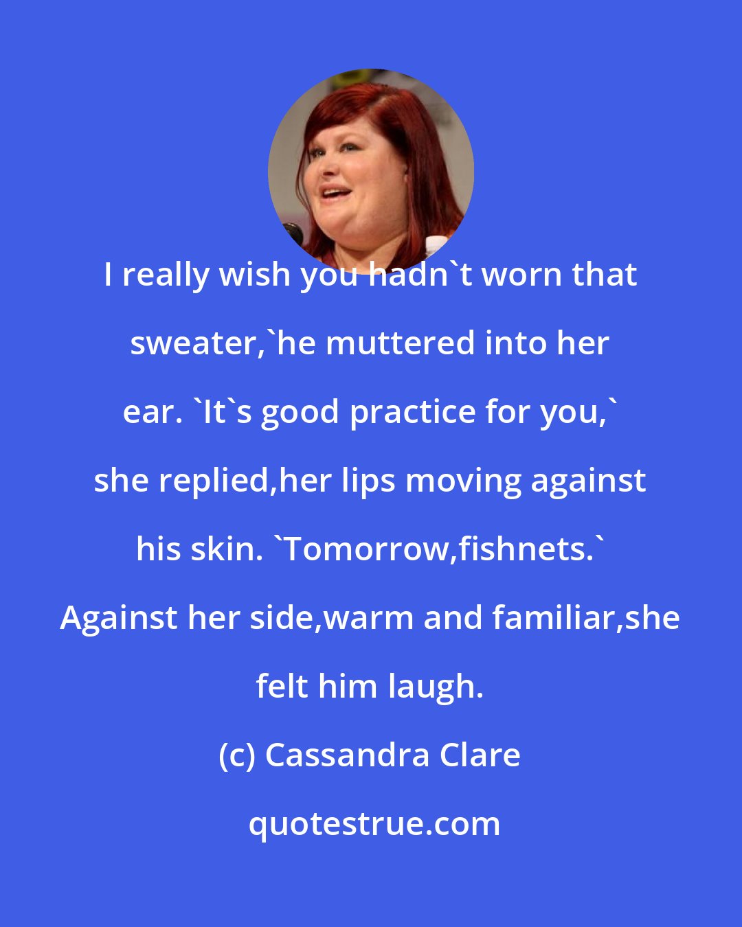 Cassandra Clare: I really wish you hadn't worn that sweater,'he muttered into her ear. 'It's good practice for you,' she replied,her lips moving against his skin. 'Tomorrow,fishnets.' Against her side,warm and familiar,she felt him laugh.