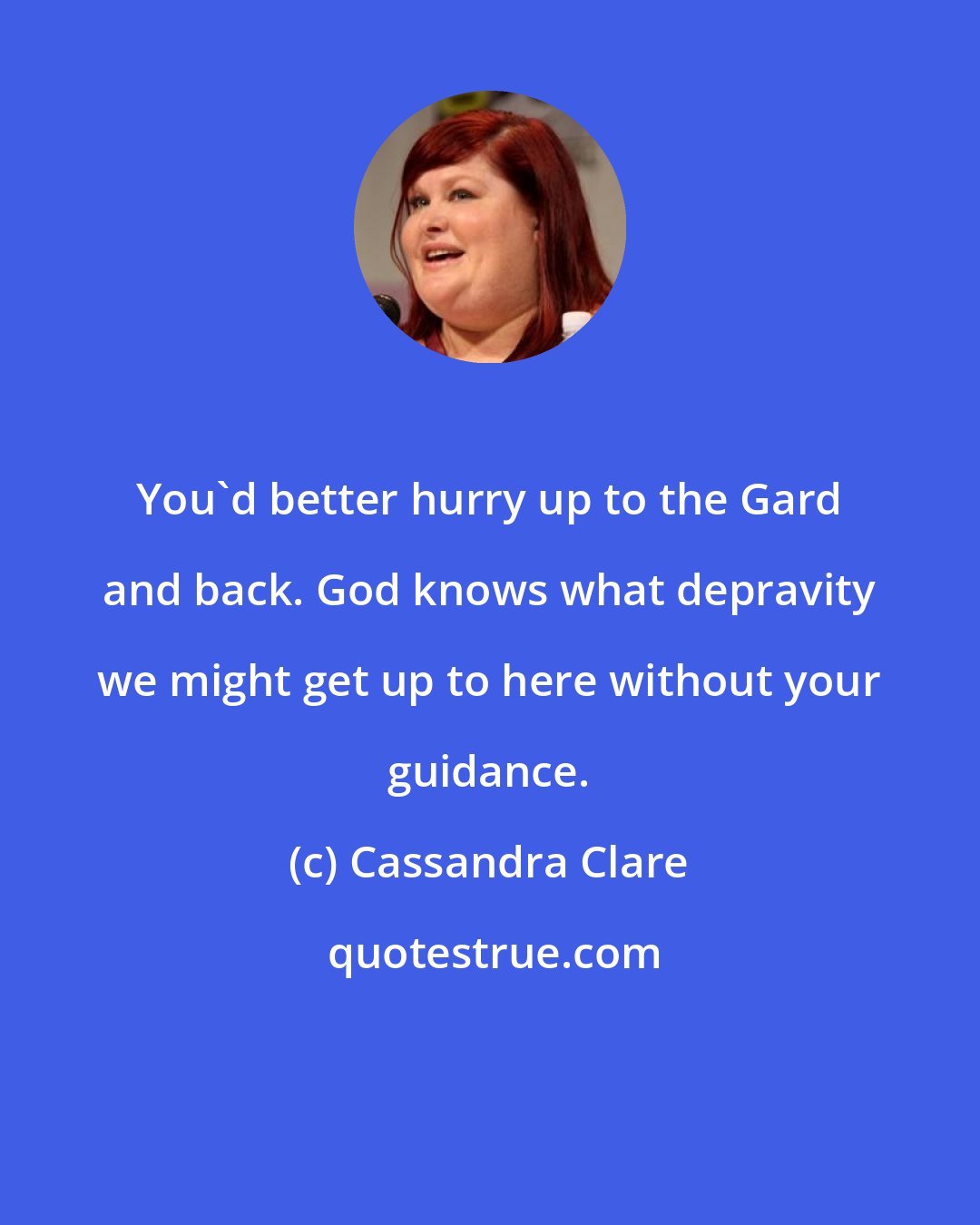 Cassandra Clare: You'd better hurry up to the Gard and back. God knows what depravity we might get up to here without your guidance.