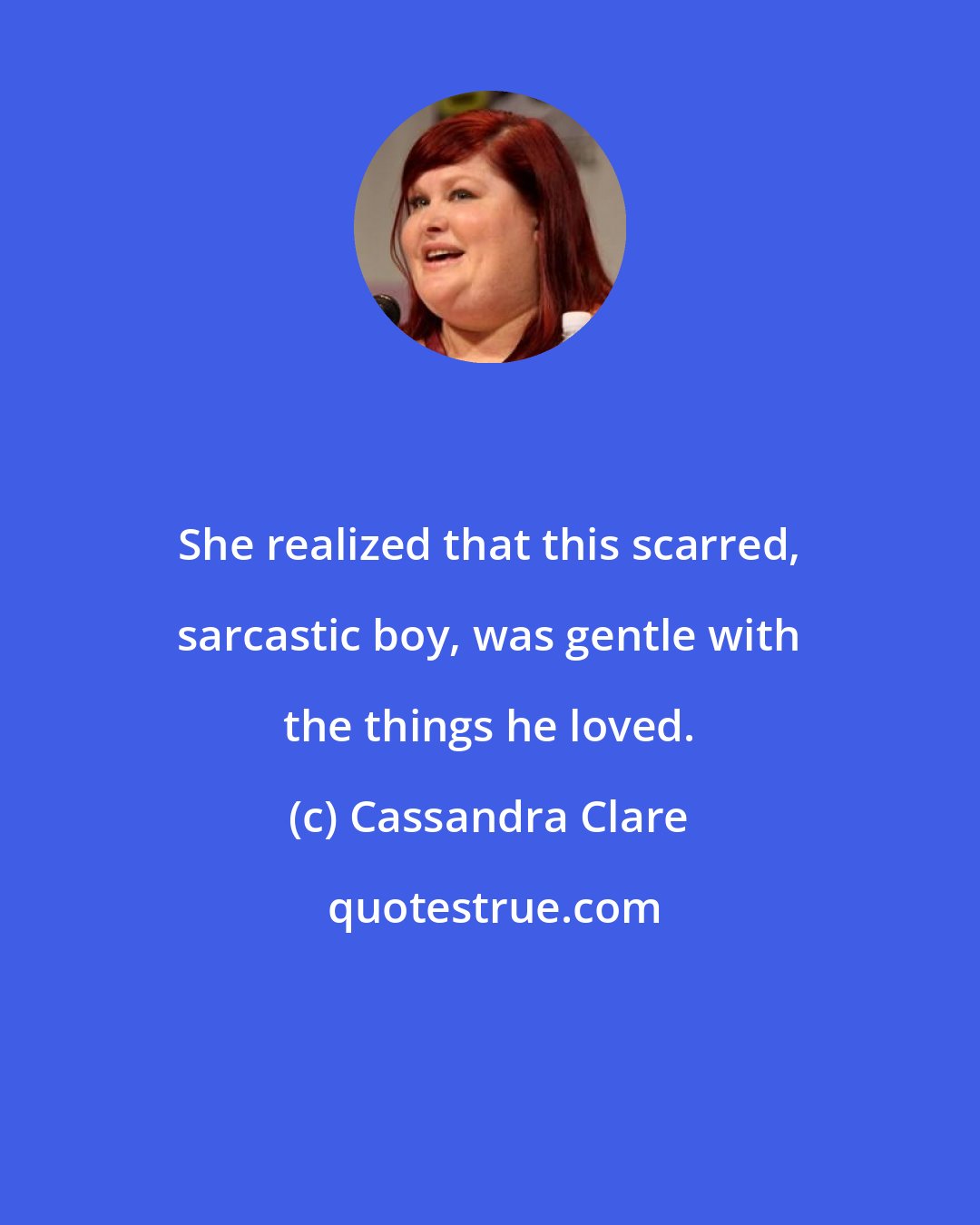Cassandra Clare: She realized that this scarred, sarcastic boy, was gentle with the things he loved.