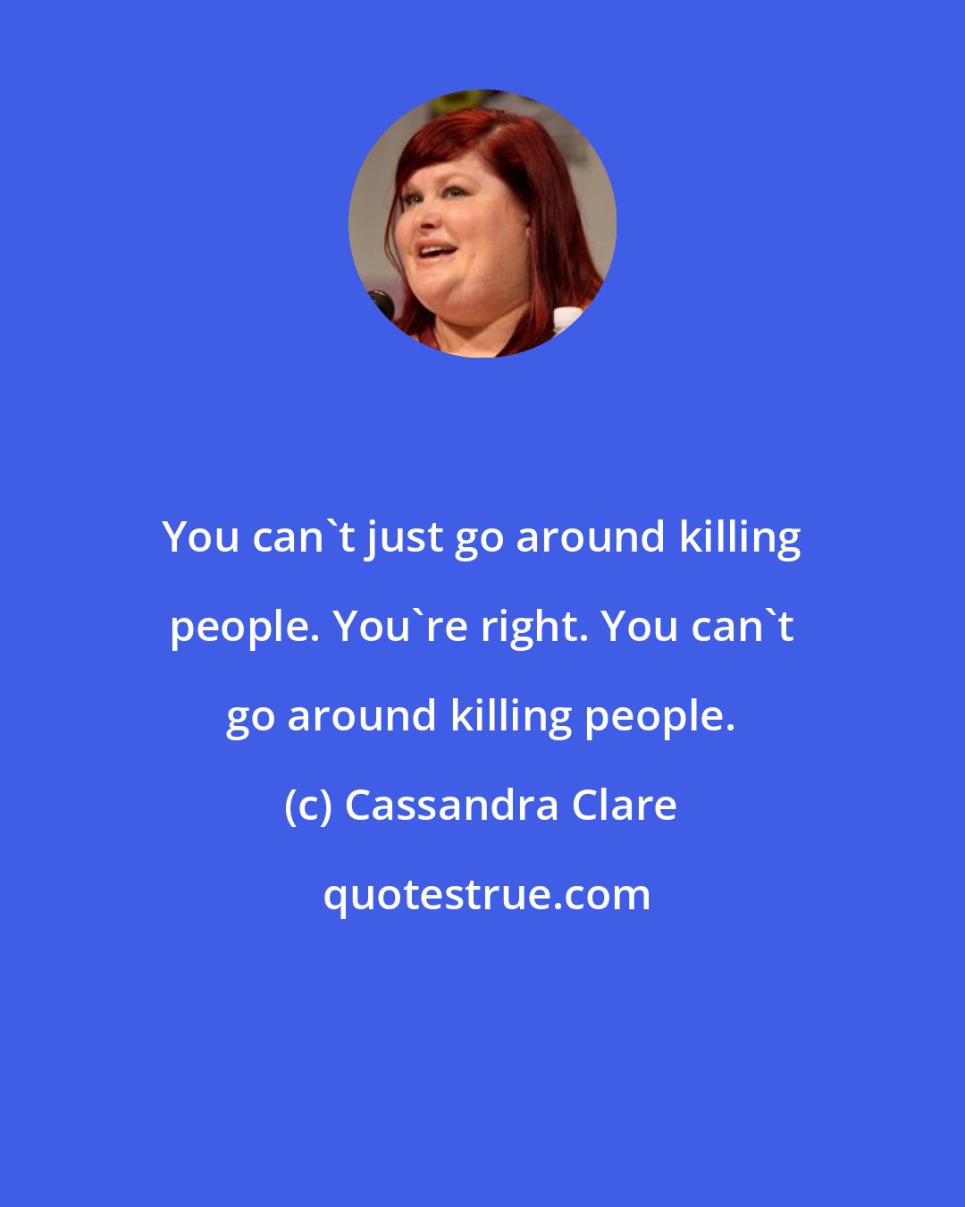 Cassandra Clare: You can't just go around killing people. You're right. You can't go around killing people.