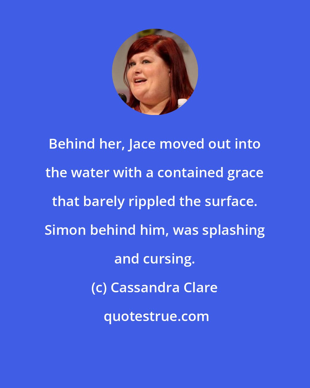 Cassandra Clare: Behind her, Jace moved out into the water with a contained grace that barely rippled the surface. Simon behind him, was splashing and cursing.