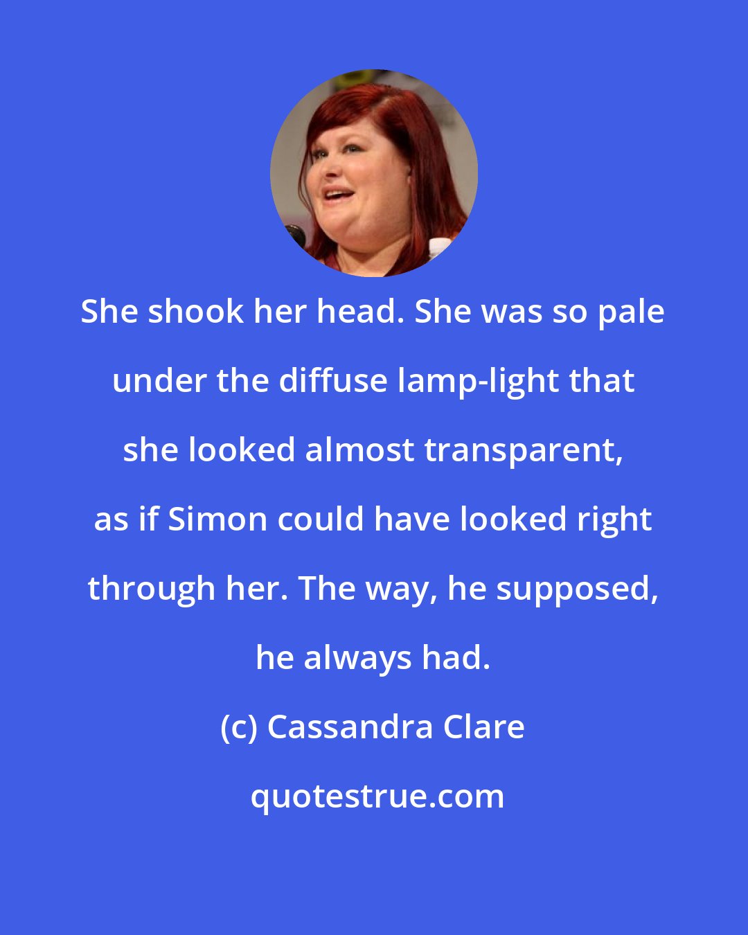 Cassandra Clare: She shook her head. She was so pale under the diffuse lamp-light that she looked almost transparent, as if Simon could have looked right through her. The way, he supposed, he always had.