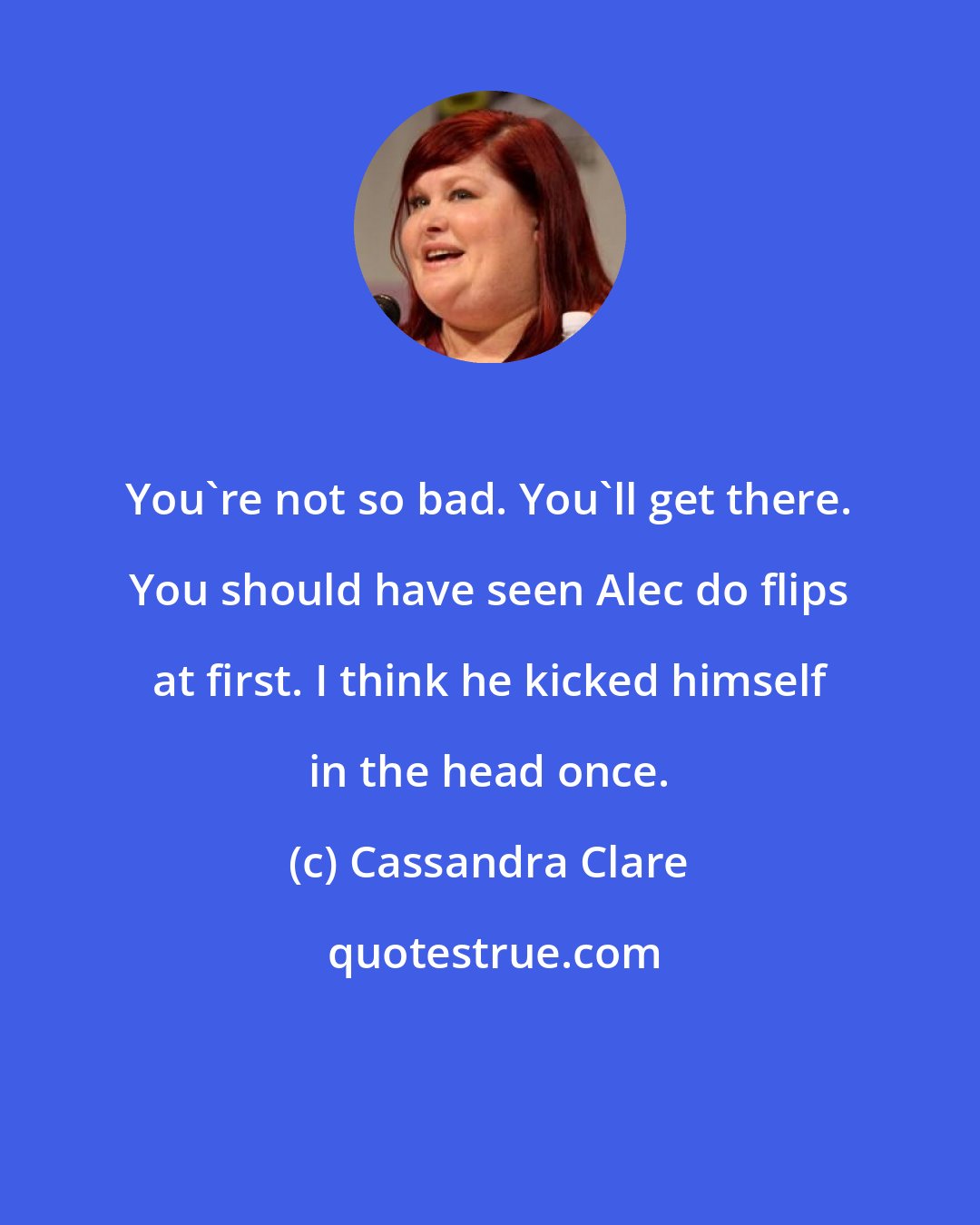 Cassandra Clare: You're not so bad. You'll get there. You should have seen Alec do flips at first. I think he kicked himself in the head once.