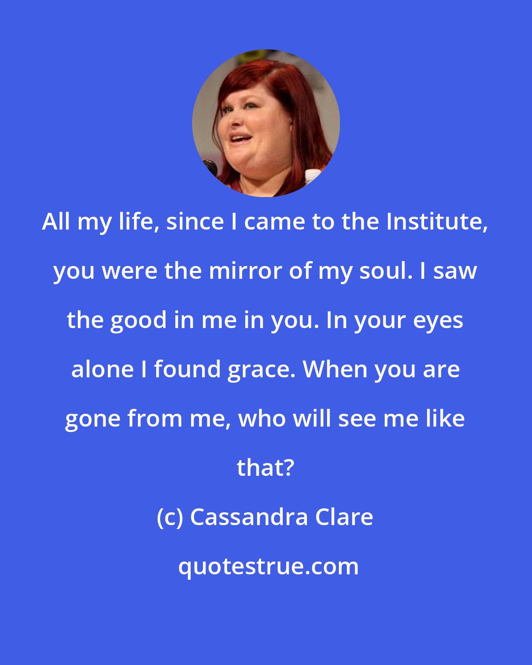 Cassandra Clare: All my life, since I came to the Institute, you were the mirror of my soul. I saw the good in me in you. In your eyes alone I found grace. When you are gone from me, who will see me like that?