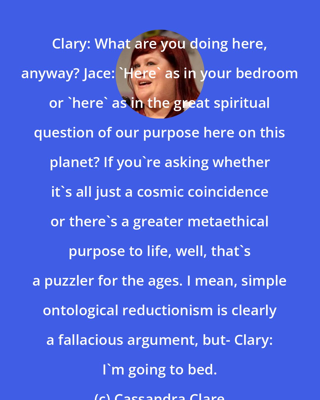 Cassandra Clare: Clary: What are you doing here, anyway? Jace: 'Here' as in your bedroom or 'here' as in the great spiritual question of our purpose here on this planet? If you're asking whether it's all just a cosmic coincidence or there's a greater metaethical purpose to life, well, that's a puzzler for the ages. I mean, simple ontological reductionism is clearly a fallacious argument, but- Clary: I'm going to bed.
