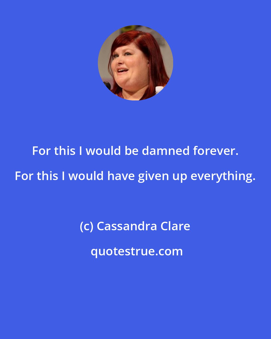 Cassandra Clare: For this I would be damned forever. For this I would have given up everything.