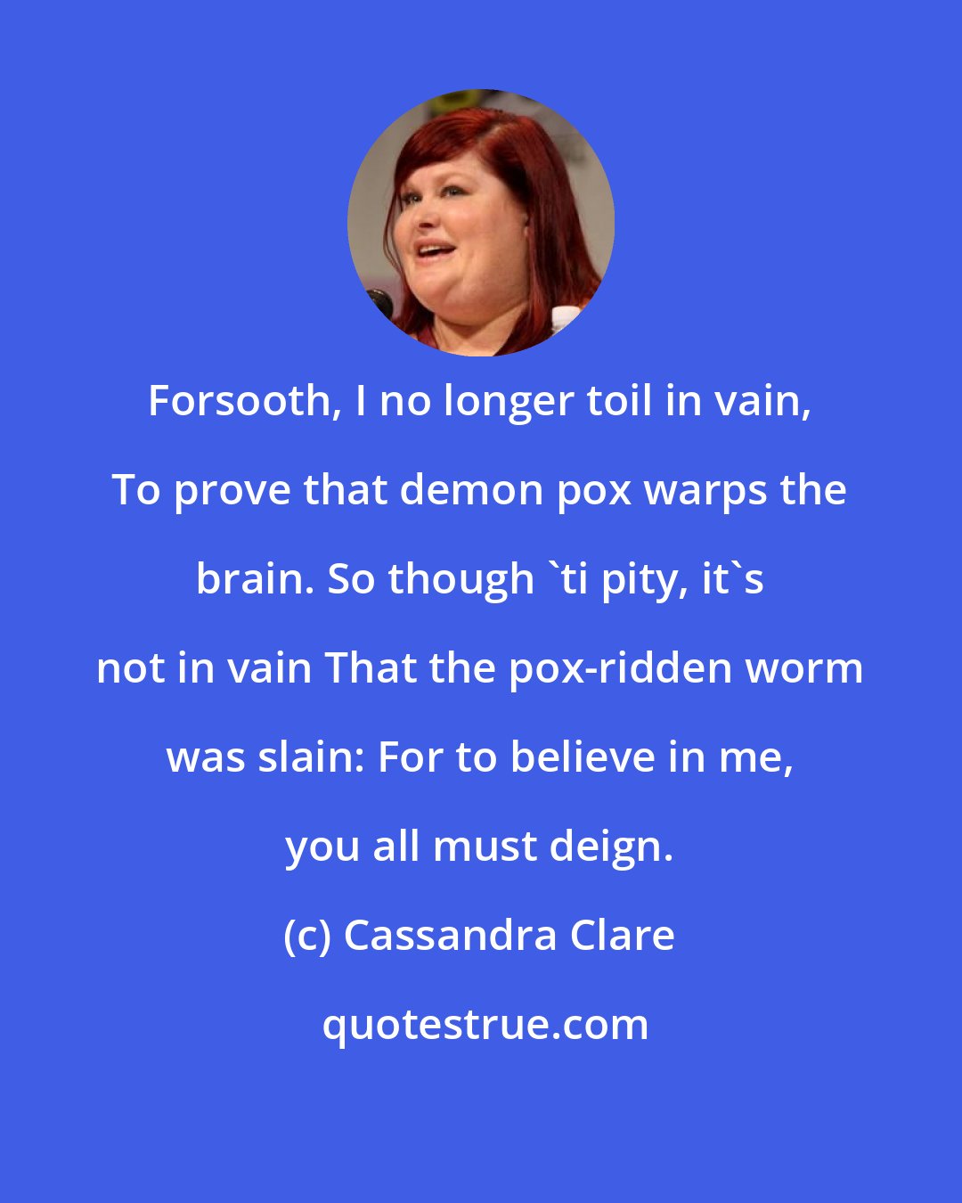 Cassandra Clare: Forsooth, I no longer toil in vain, To prove that demon pox warps the brain. So though 'ti pity, it's not in vain That the pox-ridden worm was slain: For to believe in me, you all must deign.