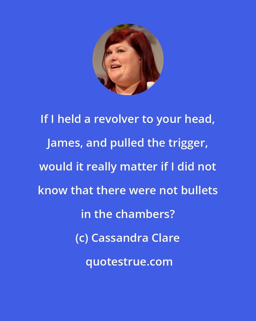 Cassandra Clare: If I held a revolver to your head, James, and pulled the trigger, would it really matter if I did not know that there were not bullets in the chambers?