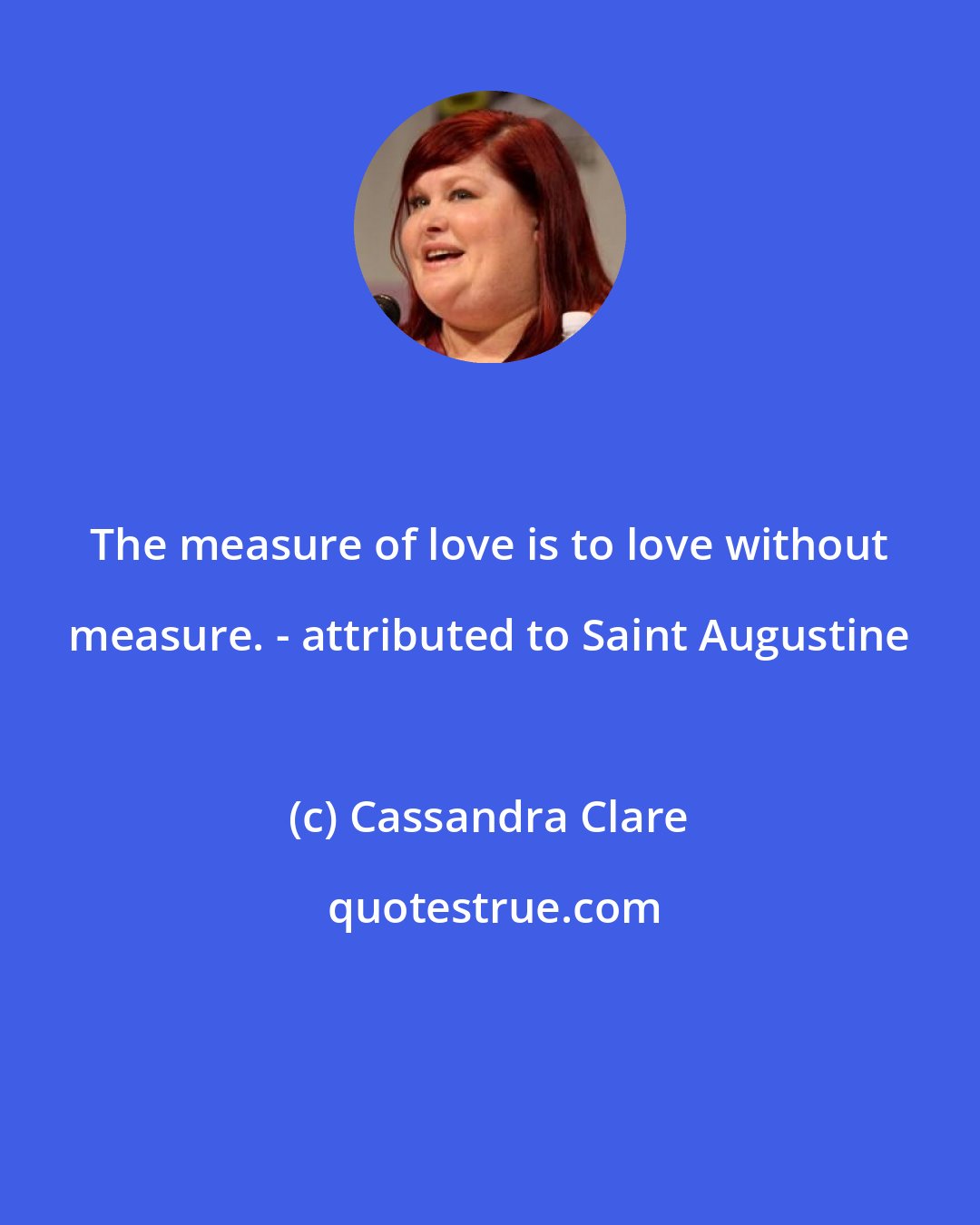 Cassandra Clare: The measure of love is to love without measure. - attributed to Saint Augustine