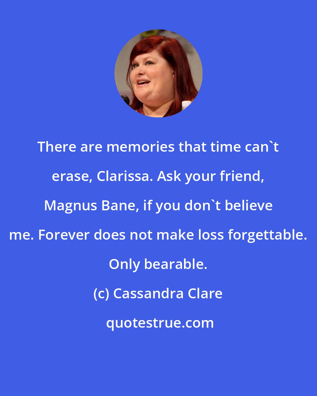 Cassandra Clare: There are memories that time can't erase, Clarissa. Ask your friend, Magnus Bane, if you don't believe me. Forever does not make loss forgettable. Only bearable.