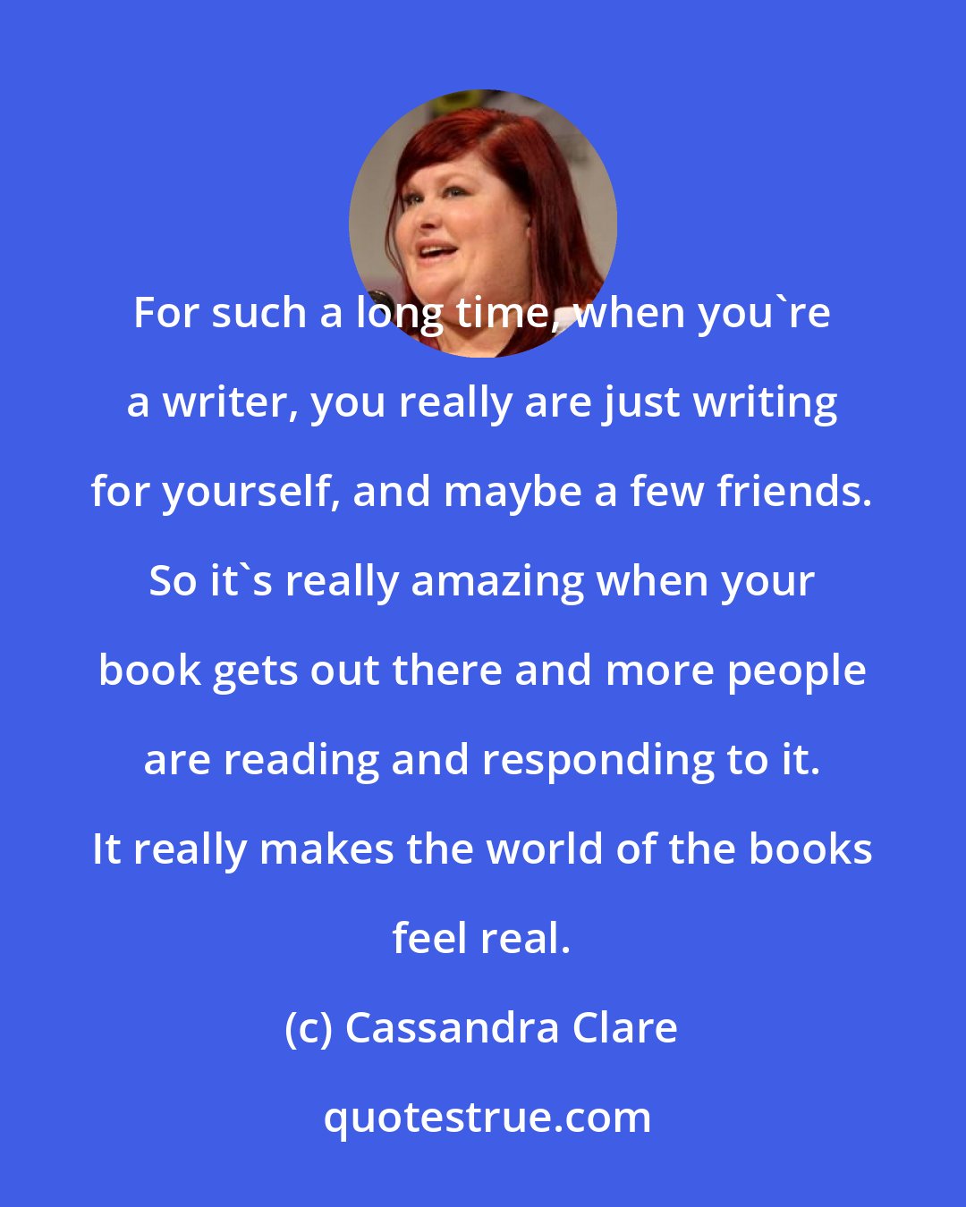 Cassandra Clare: For such a long time, when you're a writer, you really are just writing for yourself, and maybe a few friends. So it's really amazing when your book gets out there and more people are reading and responding to it. It really makes the world of the books feel real.