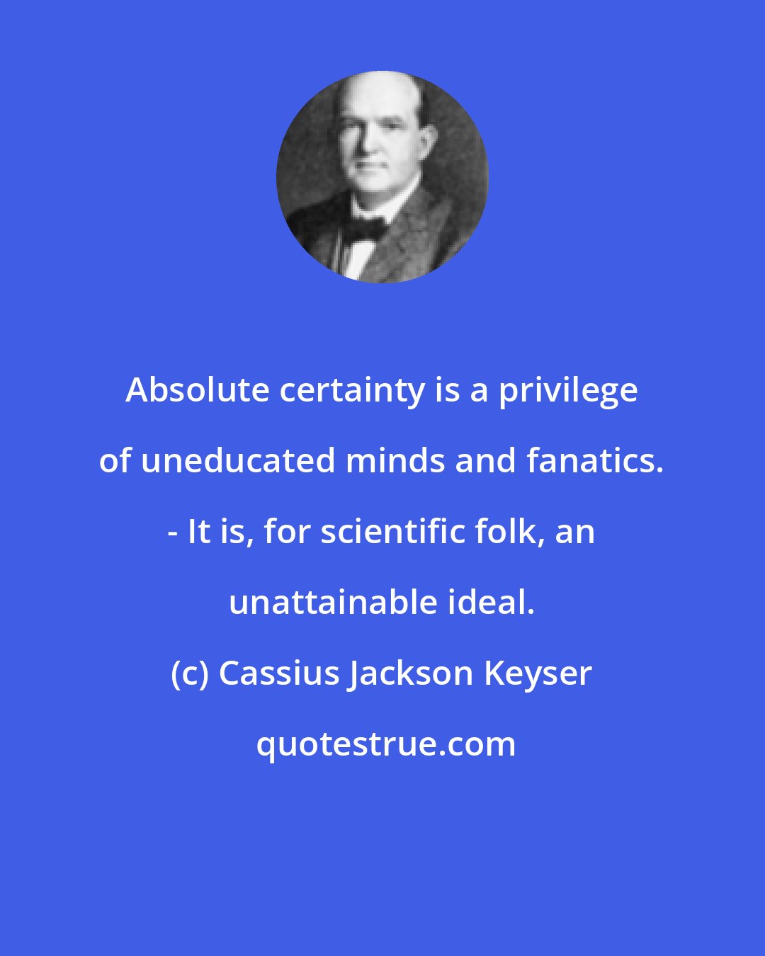 Cassius Jackson Keyser: Absolute certainty is a privilege of uneducated minds and fanatics. - It is, for scientific folk, an unattainable ideal.