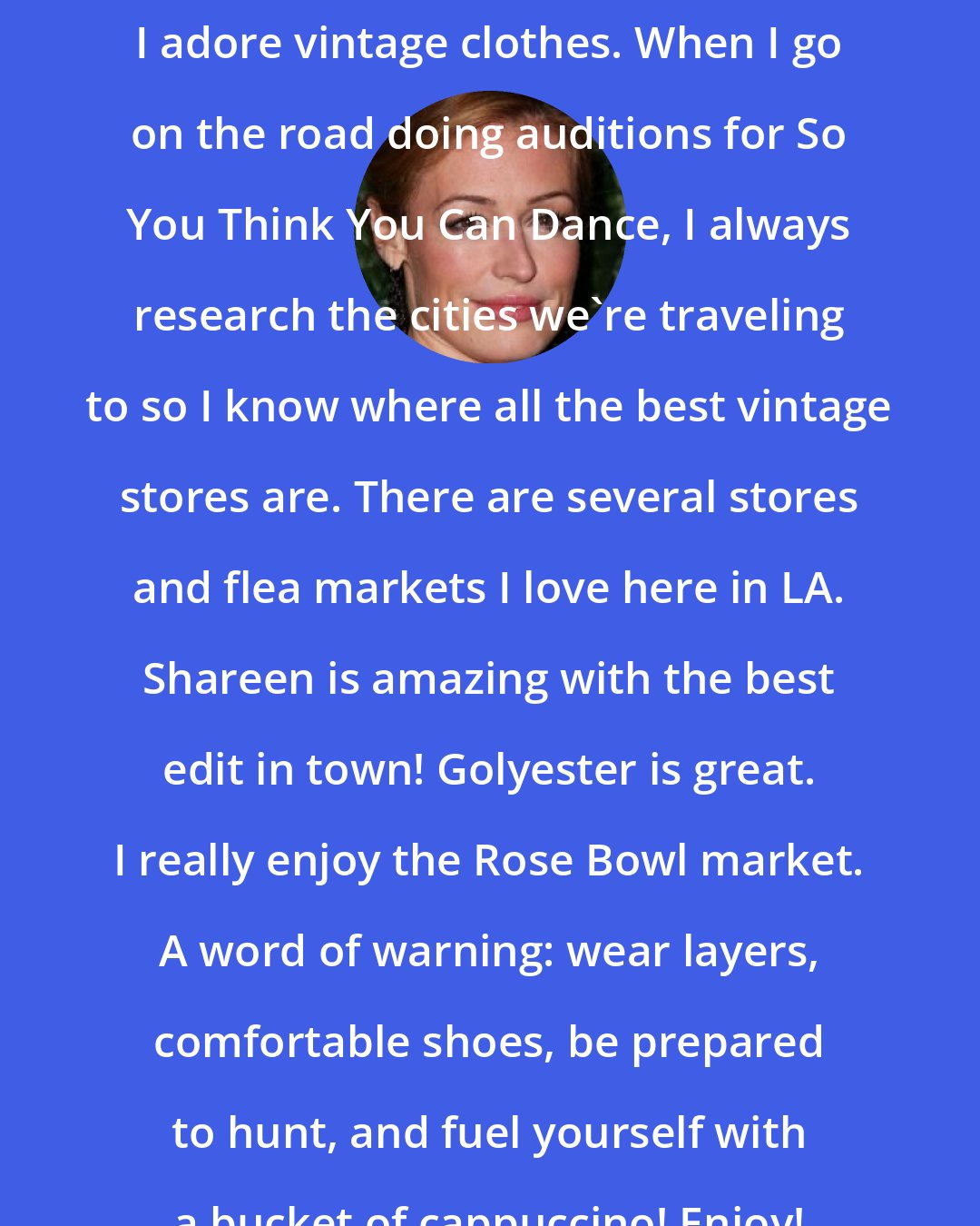Cat Deeley: I adore vintage clothes. When I go on the road doing auditions for So You Think You Can Dance, I always research the cities we're traveling to so I know where all the best vintage stores are. There are several stores and flea markets I love here in LA. Shareen is amazing with the best edit in town! Golyester is great. I really enjoy the Rose Bowl market. A word of warning: wear layers, comfortable shoes, be prepared to hunt, and fuel yourself with a bucket of cappuccino! Enjoy!