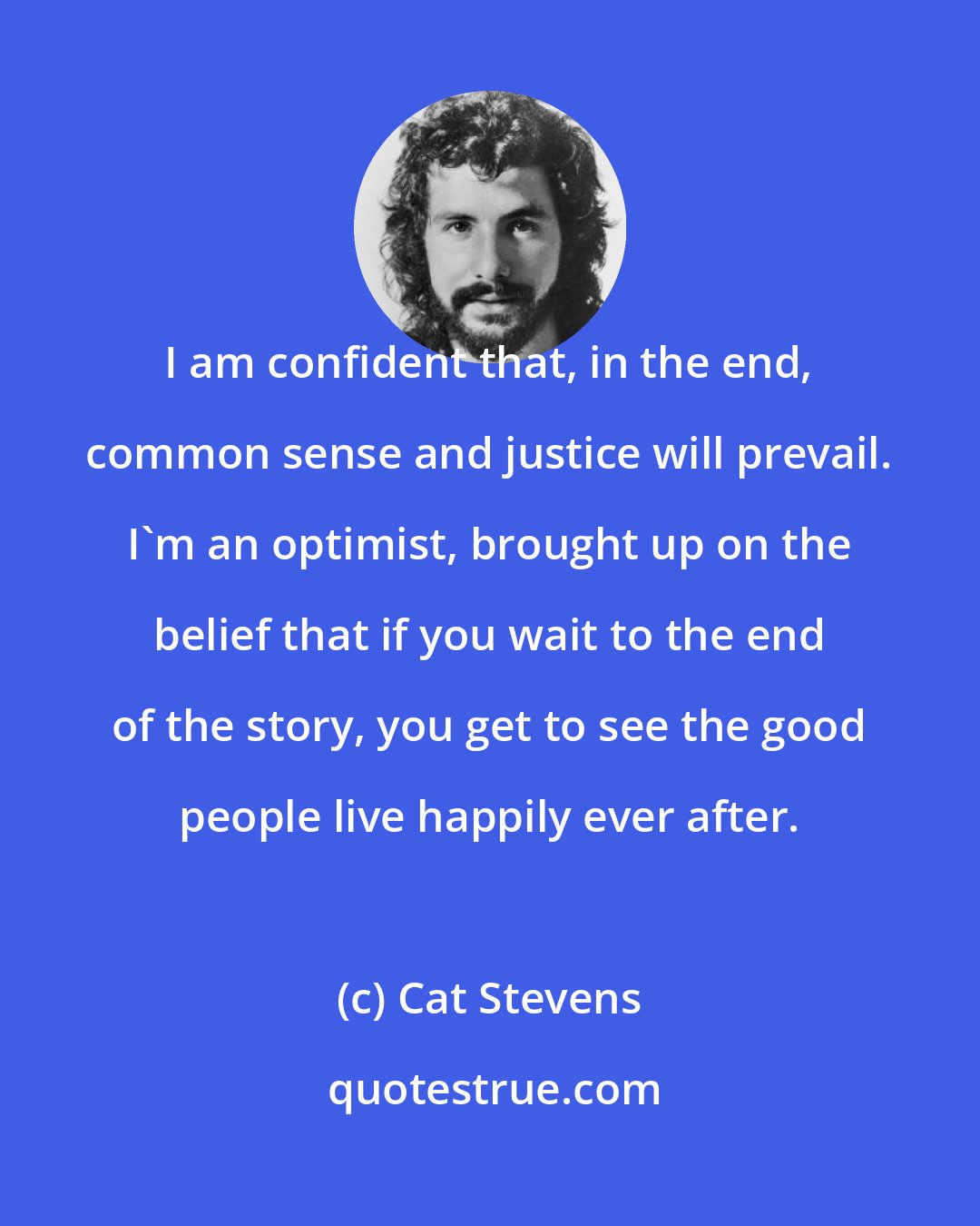 Cat Stevens: I am confident that, in the end, common sense and justice will prevail. I'm an optimist, brought up on the belief that if you wait to the end of the story, you get to see the good people live happily ever after.