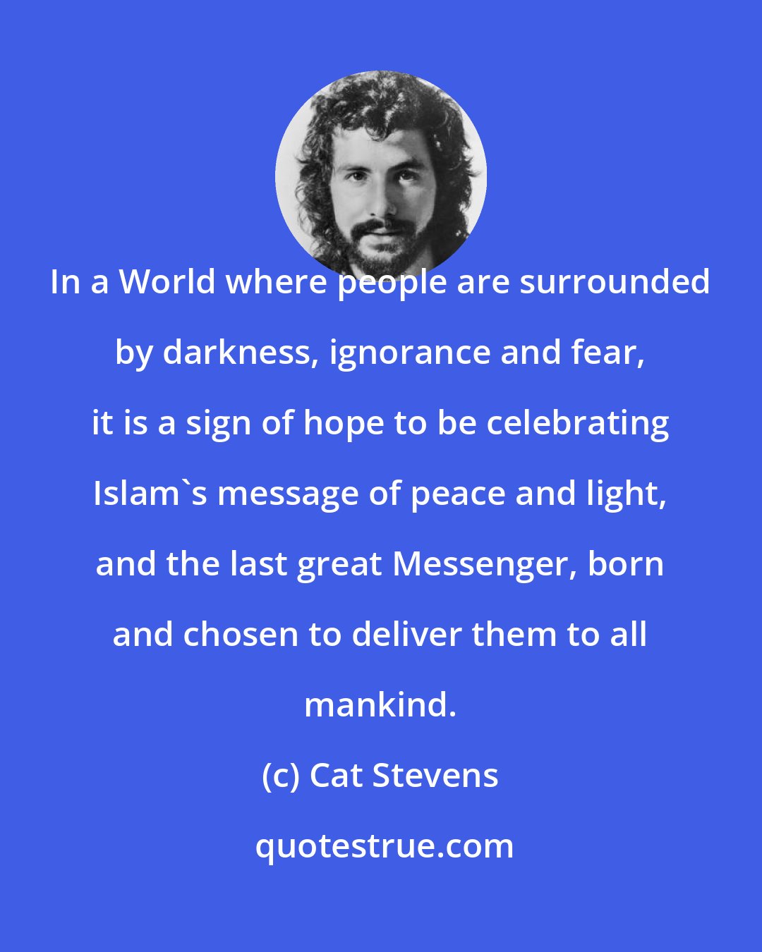 Cat Stevens: In a World where people are surrounded by darkness, ignorance and fear, it is a sign of hope to be celebrating Islam's message of peace and light, and the last great Messenger, born and chosen to deliver them to all mankind.