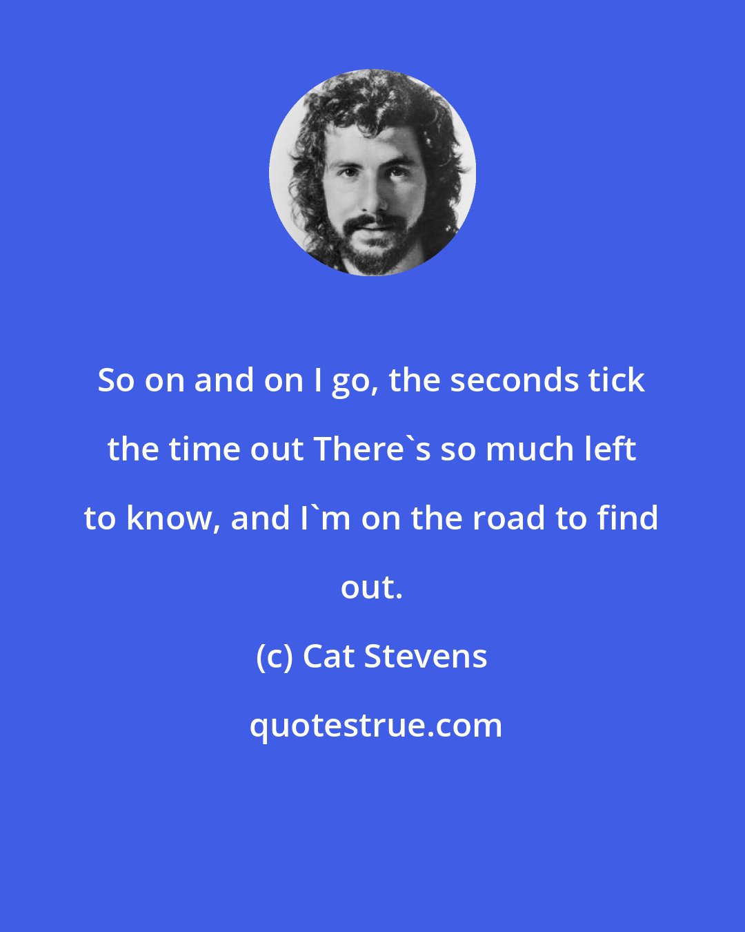 Cat Stevens: So on and on I go, the seconds tick the time out There's so much left to know, and I'm on the road to find out.
