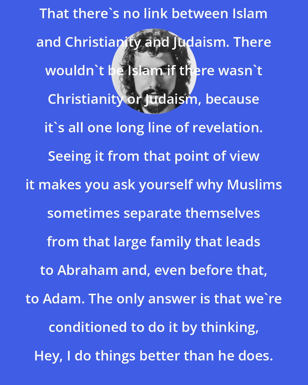 Cat Stevens: That there's no link between Islam and Christianity and Judaism. There wouldn't be Islam if there wasn't Christianity or Judaism, because it's all one long line of revelation. Seeing it from that point of view it makes you ask yourself why Muslims sometimes separate themselves from that large family that leads to Abraham and, even before that, to Adam. The only answer is that we're conditioned to do it by thinking, Hey, I do things better than he does.