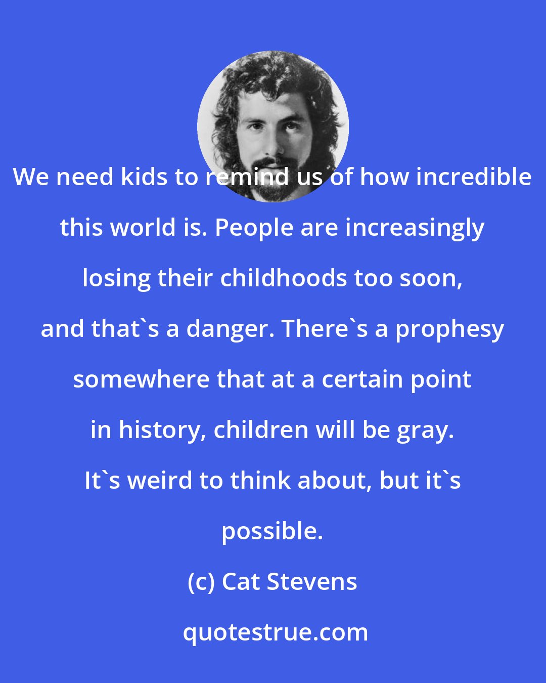 Cat Stevens: We need kids to remind us of how incredible this world is. People are increasingly losing their childhoods too soon, and that's a danger. There's a prophesy somewhere that at a certain point in history, children will be gray. It's weird to think about, but it's possible.