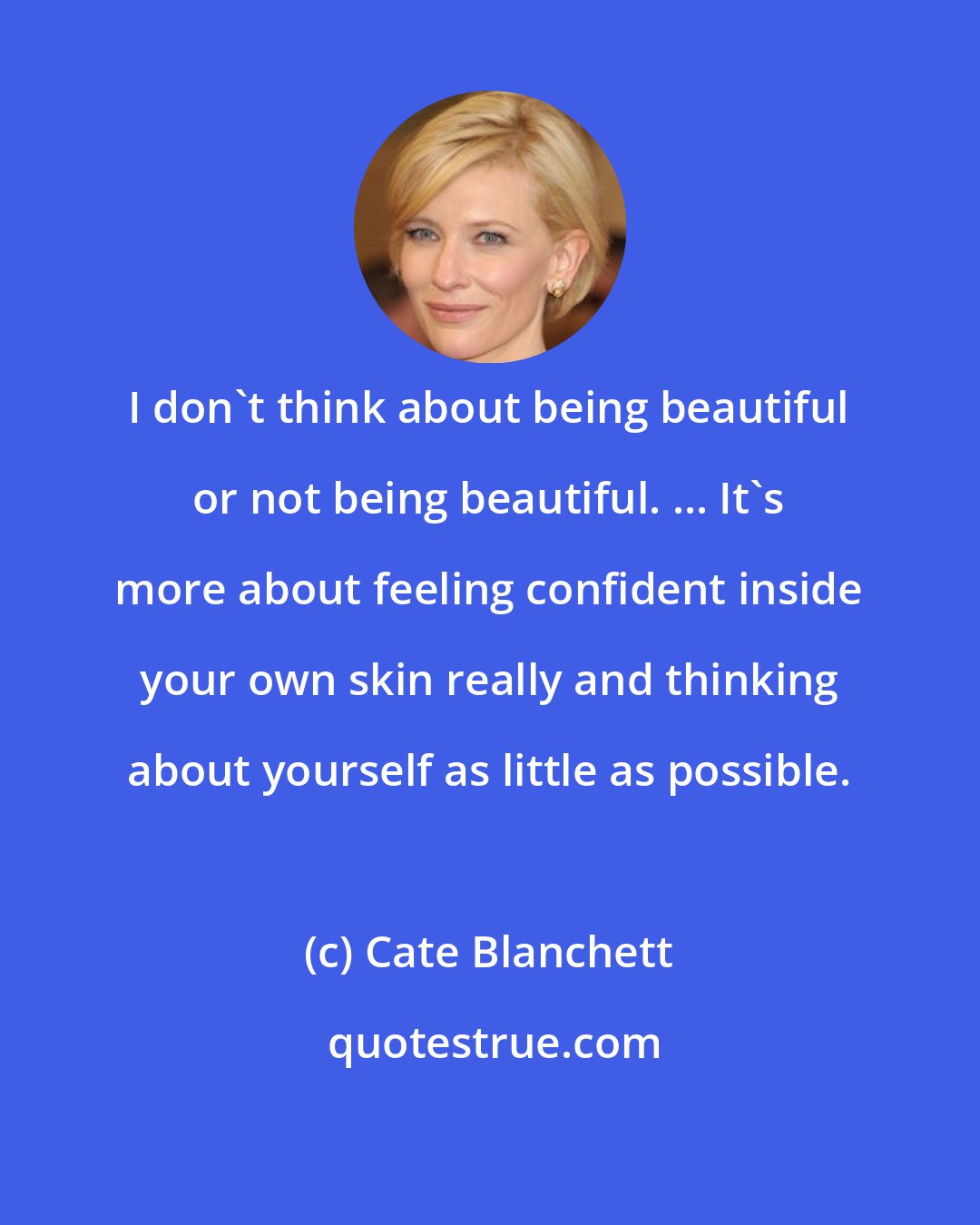 Cate Blanchett: I don't think about being beautiful or not being beautiful. ... It's more about feeling confident inside your own skin really and thinking about yourself as little as possible.