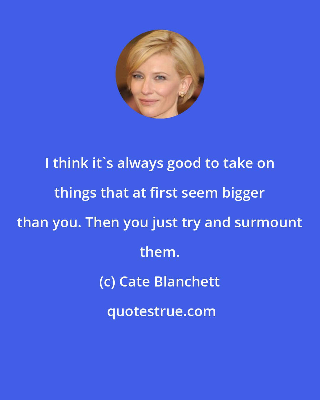 Cate Blanchett: I think it's always good to take on things that at first seem bigger than you. Then you just try and surmount them.