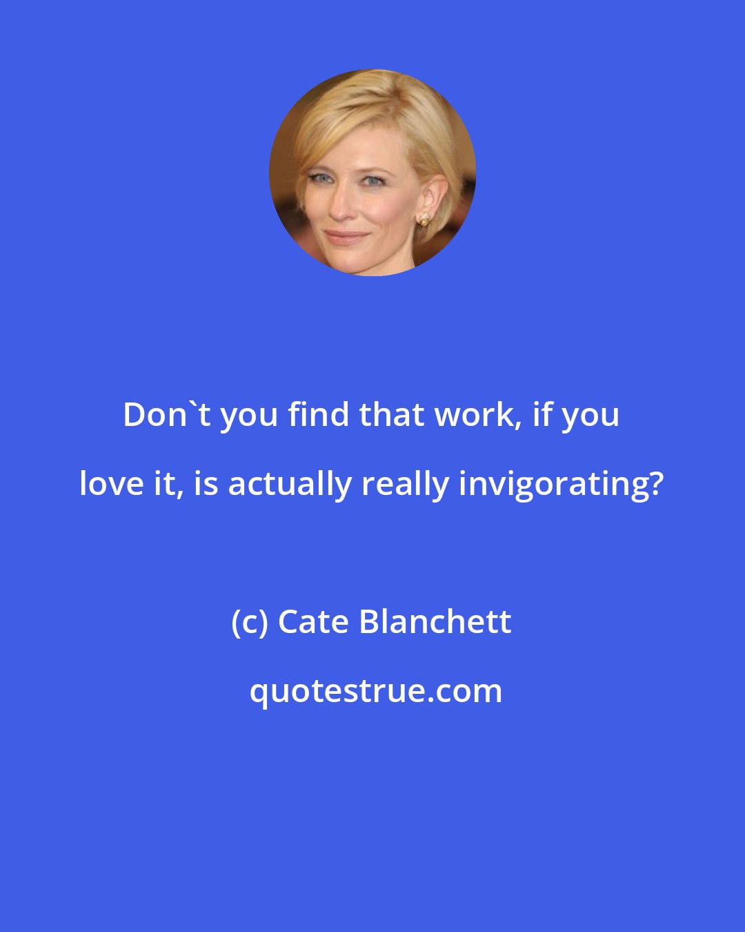 Cate Blanchett: Don't you find that work, if you love it, is actually really invigorating?